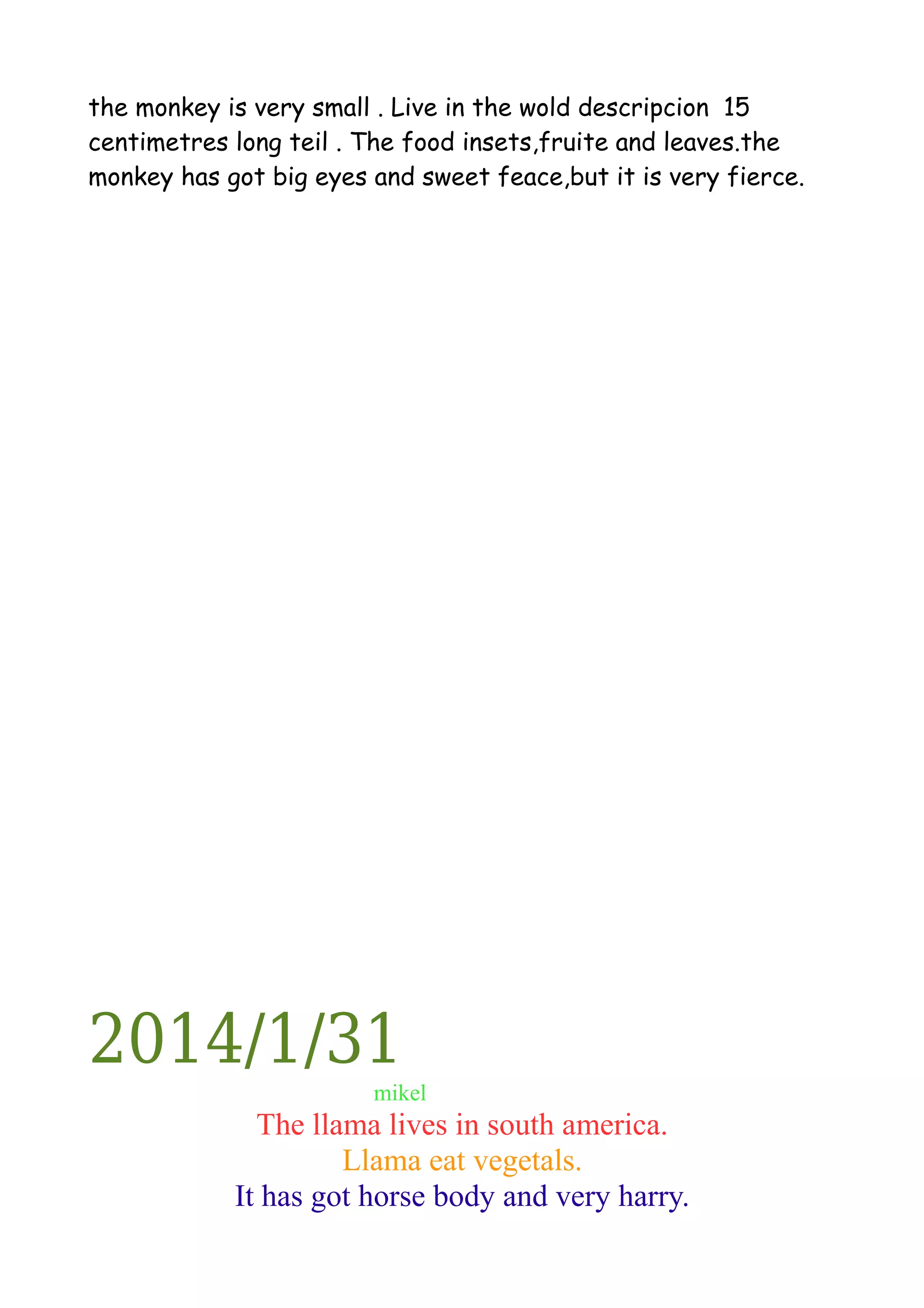 the monkey is very small . Live in the wold descripcion 15
centimetres long teil . The food insets,fruite and leaves.the
monkey has got big eyes and sweet feace,but it is very fierce.

2014/1/31
mikel

The llama lives in south america.
Llama eat vegetals.
It has got horse body and very harry.

 