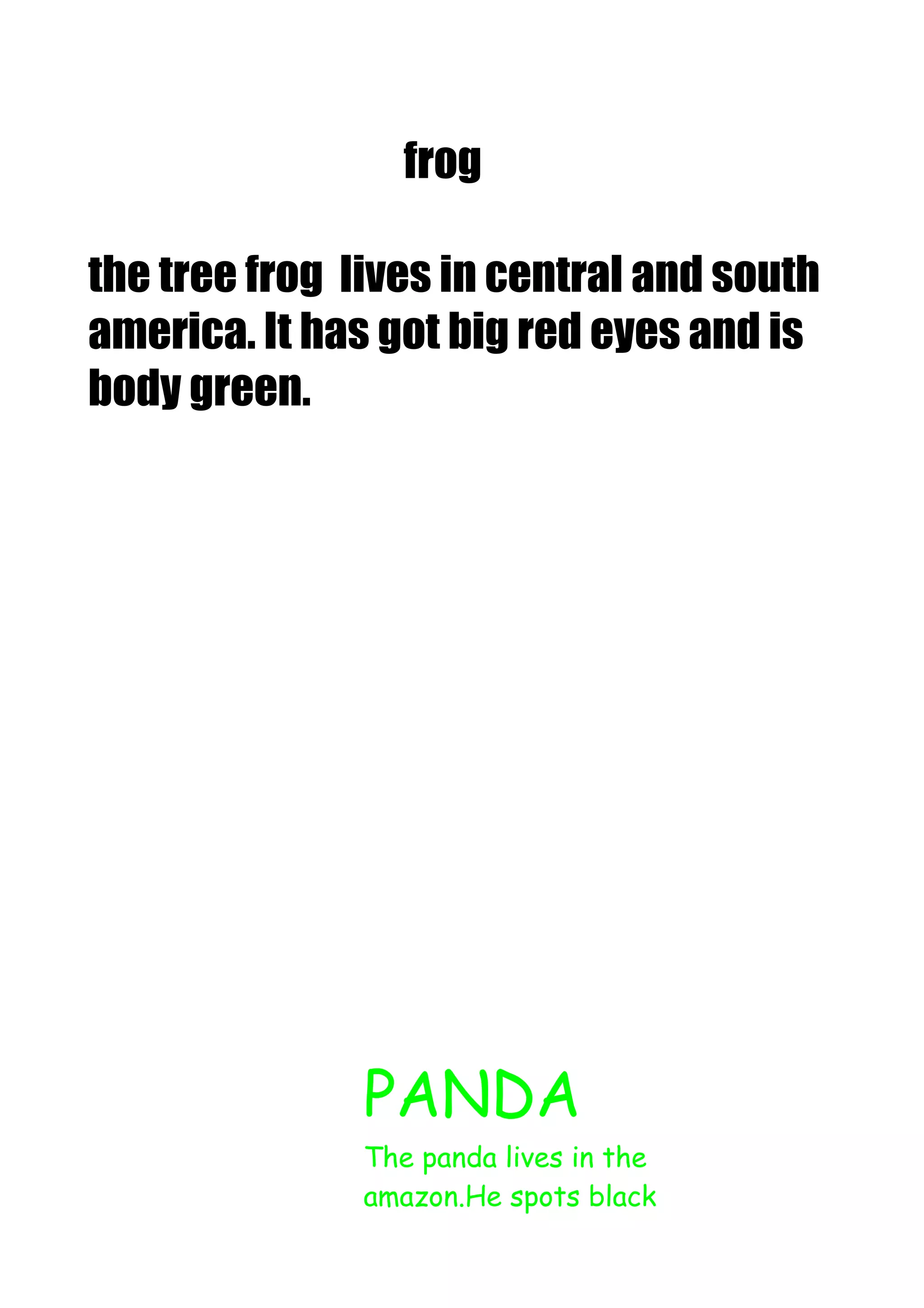 frog
the tree frog lives in central and south
america. It has got big red eyes and is
body green.

PANDA
The panda lives in the
amazon.He spots black

 