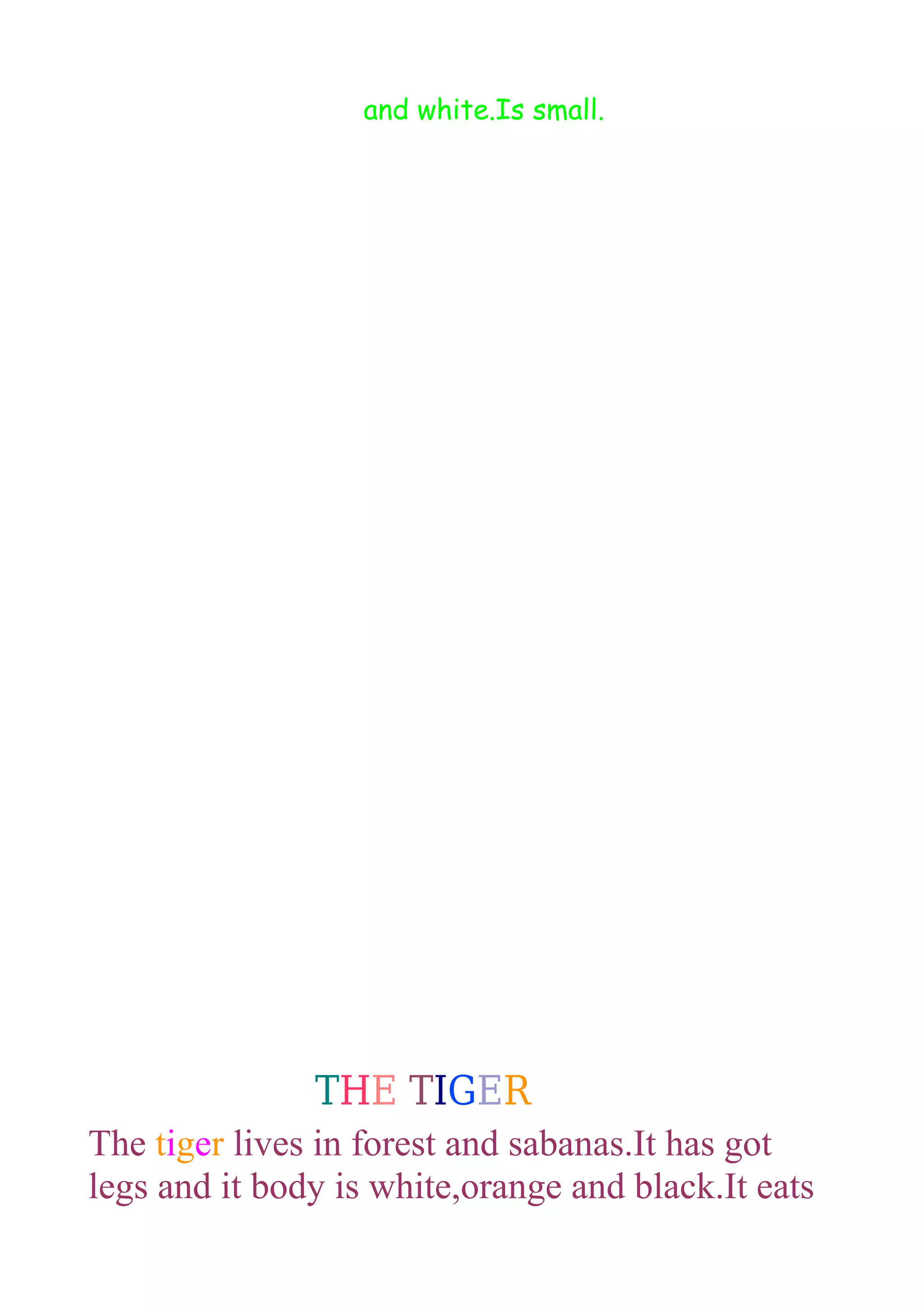 and white.Is small.

THE TIGER
The tiger lives in forest and sabanas.It has got
legs and it body is white,orange and black.It eats

 