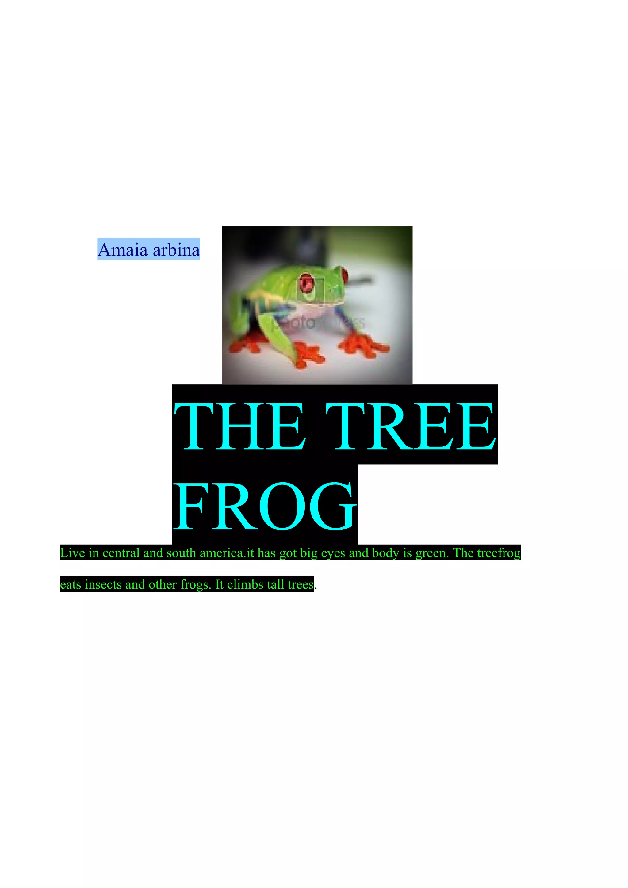 Amaia arbina

THE TREE
FROG
Live in central and south america.it has got big eyes and body is green. The treefrog
eats insects and other frogs. It climbs tall trees.

 