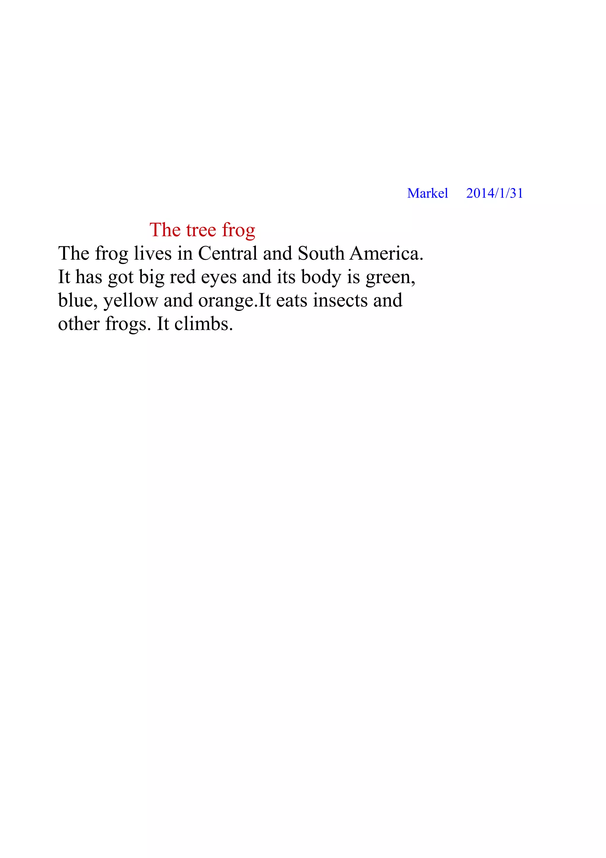 Markel

The tree frog
The frog lives in Central and South America.
It has got big red eyes and its body is green,
blue, yellow and orange.It eats insects and
other frogs. It climbs.

2014/1/31

 