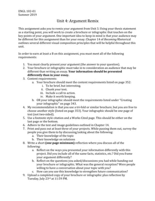 ENGL	102-01	
Summer	2019	
Unit	4:	Argument	Remix	
	
This	assignment	asks	you	to	remix	your	argument	from	Unit	3.	Using	your	thesis	statement	
as	a	starting	point,	you	will	work	to	create	a	brochure	or	infographic	that	touches	on	the	
key	points	of	your	argument.	One	important	idea	to	keep	in	mind	is	that	your	audience	may	
be	different	for	this	assignment	than	for	your	essay.	Chapter	14	of	Becoming	Rhetorical	
outlines	several	different	visual	composition	principles	that	will	be	helpful	throughout	this	
unit.		
	
In	order	to	earn	at	least	a	B	on	this	assignment,	you	must	meet	all	of	the	following	
requirements:	
	
1. You	must	clearly	present	your	argument	(the	answer	to	your	question).	
2. Your	brochure	or	infographic	must	take	in	to	consideration	an	audience	that	may	be	
different	than	writing	an	essay.	Your	information	should	be	presented	
differently	than	in	your	essay.	
3. Content	requirements:	
a. Your	brochure	should	meet	the	content	requirements	listed	on	page	352:	
i. To	be	brief,	but	interesting.	
ii. Chunk	your	text.	
iii. Include	a	call	to	action.	
iv. Make	it	worth	keeping.	
b. OR	your	infographic	should	meet	the	requirements	listed	under	“Creating	
your	infographic”	on	page	343.	 	
4. My	recommendation	is	that	you	use	a	tri-fold	or	similar	brochure,	but	you	are	free	to	
choose	another	style	(listed	on	page	353).	Your	infographic	should	be	one	page	of	
text	(not	two-sided).	
5. Use	a	footnote	style	citation	and	a	Works	Cited	page.	This	should	be	either	on	the	
last	page	or	the	bottom.		
6. Adhere	to	the	text	and	image	guidelines	outlined	in	Chapter	14.	
7. Print	and	pass	out	at	least	three	of	your	projects.	While	passing	them	out,	survey	the	
people	you	give	them	to	by	discussing/asking	about	the	following:	
a. Their	knowledge	of	the	topic	
b. Their	knowledge	on	solutions	
8. Write	a	short	(one	page	minimum)	reflection	where	you	discuss	all	of	the	
following:	
a. Reflect	on	the	ways	you	presented	your	information	differently	with	this	
project.	Did	you	include	all	of	the	same	facts,	statistics,	etc.?	Did	you	frame	
your	argument	differently?	
b. Reflect	on	the	questions	you	asked/discussions	you	had	while	handing	out	
your	brochure	or	infographic.	What	was	the	general	reception?	Were	people	
willing	to	have	a	conversation	about	your	topic	with	you?	
c. How	can	you	use	this	knowledge	to	strengthen	future	communication?	
9. Upload	a	completed	copy	of	your	brochure	or	infographic	plus	reflection	by	
Tuesday,	July	23rd	at	11:59	PM.		
 