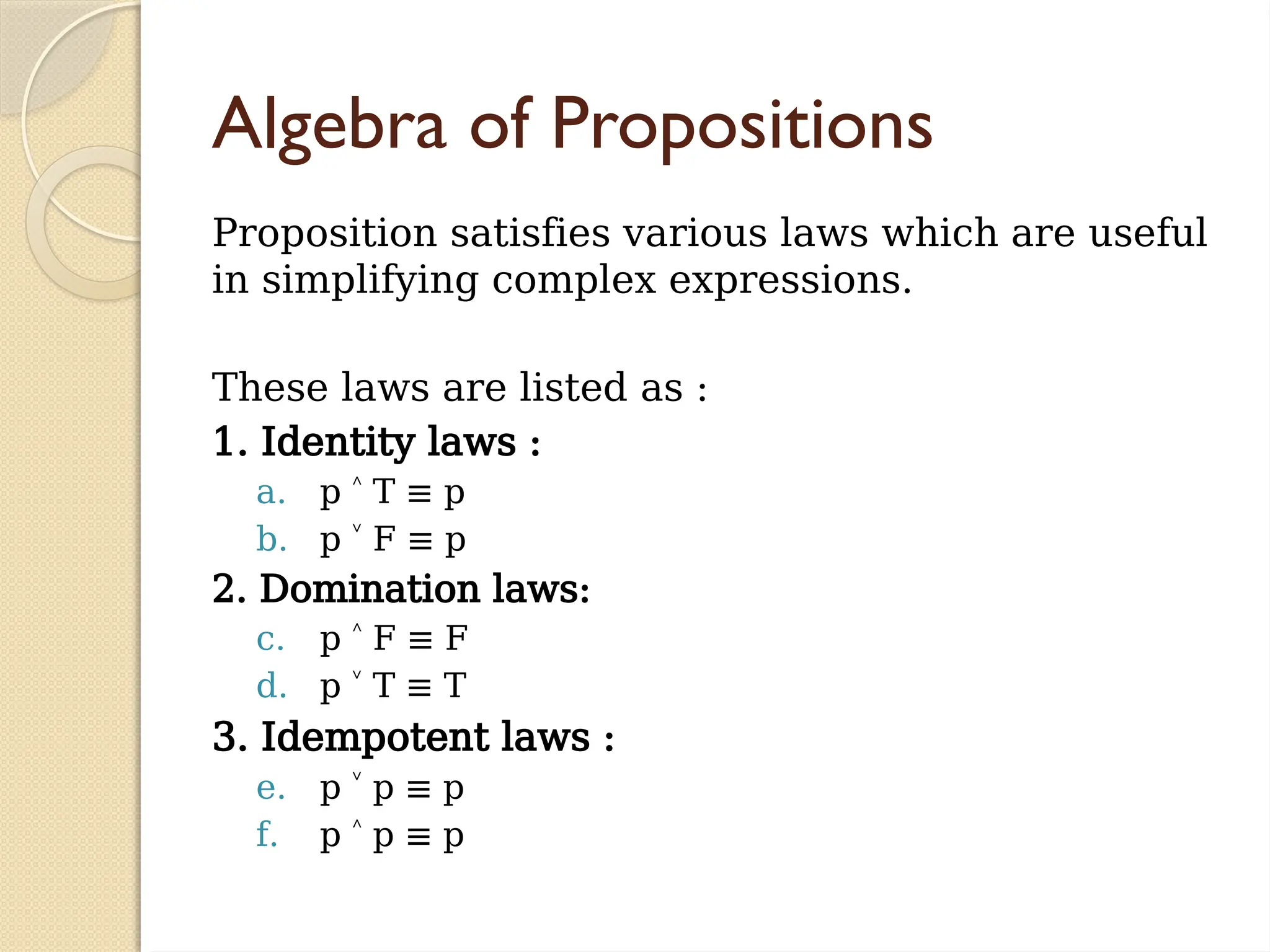 Algebra of Propositions
Proposition satisfies various laws which are useful
in simplifying complex expressions.
These laws are listed as :
1. Identity laws :
a. p T ≡ p
˄
b. p F ≡ p
˅
2. Domination laws:
c. p F ≡ F
˄
d. p T ≡ T
˅
3. Idempotent laws :
e. p p
˅ ≡ p
f. p p
˄ ≡ p
 