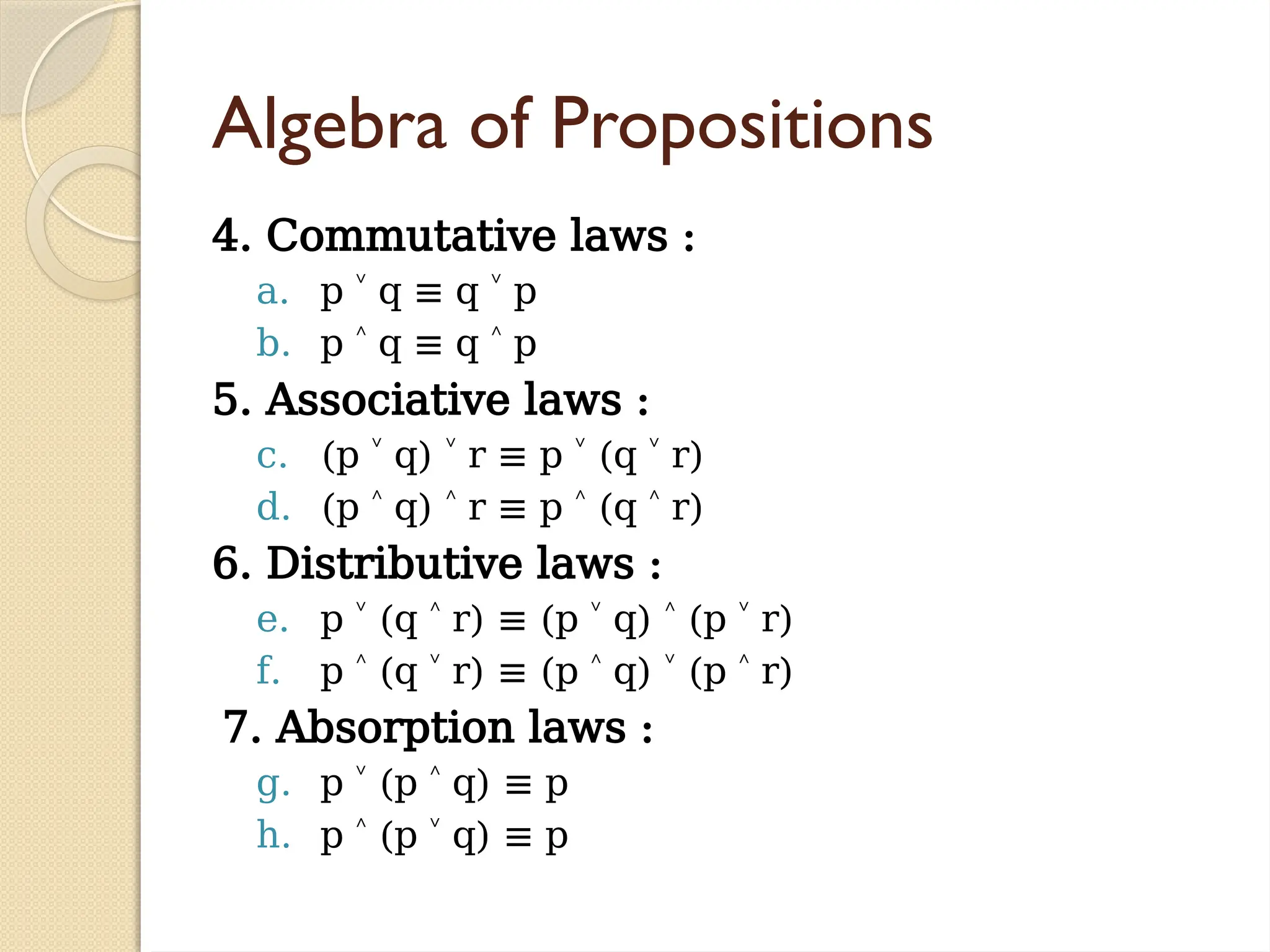 Algebra of Propositions
4. Commutative laws :
a. p q
˅ ≡ q p
˅
b. p q
˄ ≡ q p
˄
5. Associative laws :
c. (p q) r
˅ ˅ ≡ p (q r)
˅ ˅
d. (p q) r
˄ ˄ ≡ p (q r)
˄ ˄
6. Distributive laws :
e. p (q r) ≡ (p q) (p r)
˅ ˄ ˅ ˄ ˅
f. p (q r) ≡ (p q) (p r)
˄ ˅ ˄ ˅ ˄
7. Absorption laws :
g. p (p q) ≡ p
˅ ˄
h. p (p q) ≡ p
˄ ˅
 