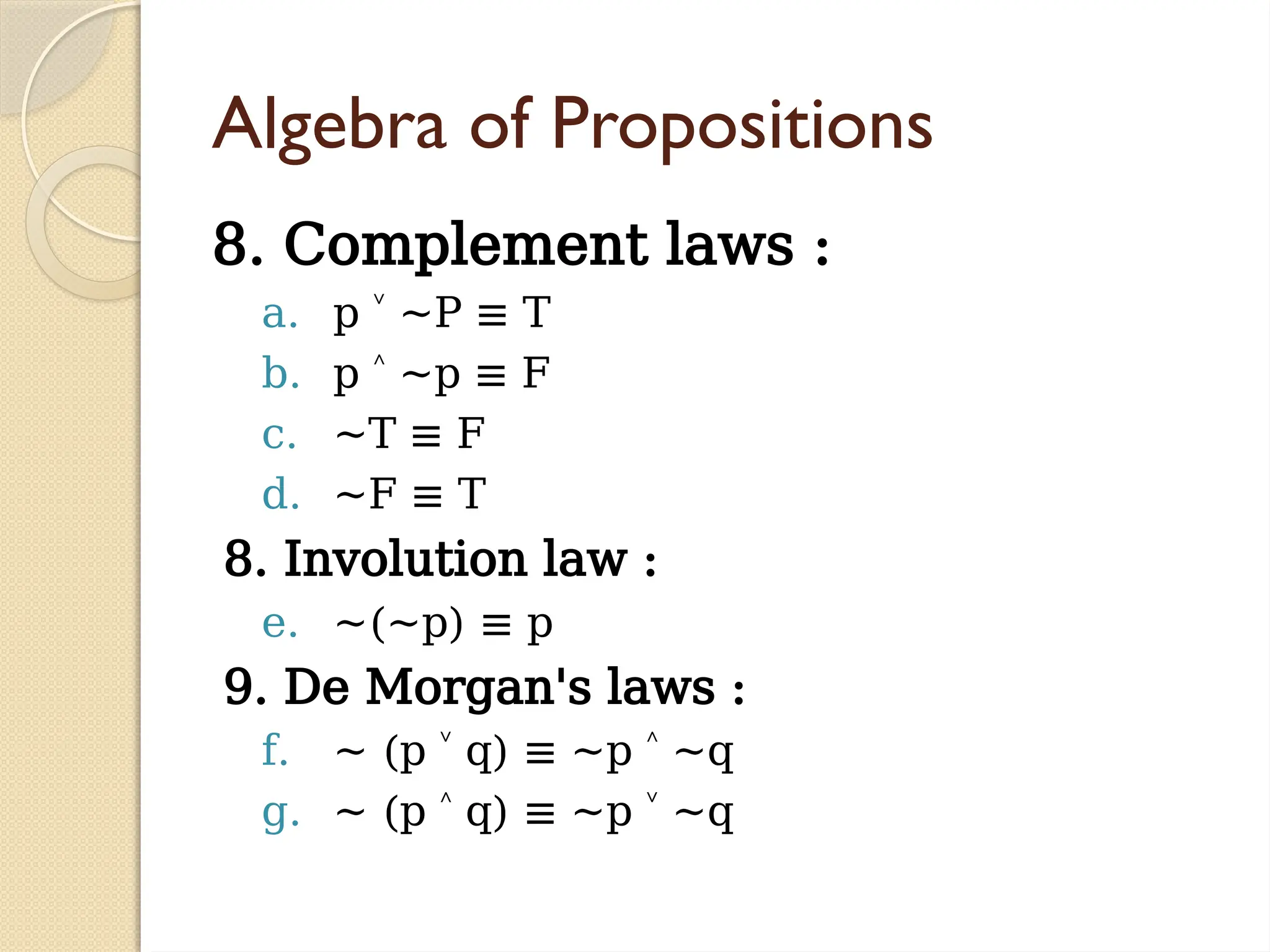 Algebra of Propositions
8. Complement laws :
a. p ~P ≡ T
˅
b. p ~p ≡ F
˄
c. ~T ≡ F
d. ~F ≡ T
8. Involution law :
e. ~(~p) ≡ p
9. De Morgan's laws :
f. ~ (p q) ≡ ~p ~q
˅ ˄
g. ~ (p q) ≡ ~p ~q
˄ ˅
 