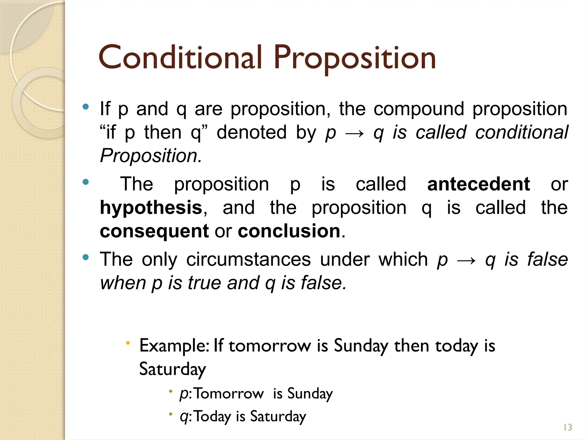 13
Conditional Proposition
 If p and q are proposition, the compound proposition
“if p then q” denoted by p → q is called conditional
Proposition.
 The proposition p is called antecedent or
hypothesis, and the proposition q is called the
consequent or conclusion.
 The only circumstances under which p → q is false
when p is true and q is false.
 Example: If tomorrow is Sunday then today is
Saturday
 p:Tomorrow is Sunday
 q:Today is Saturday
 