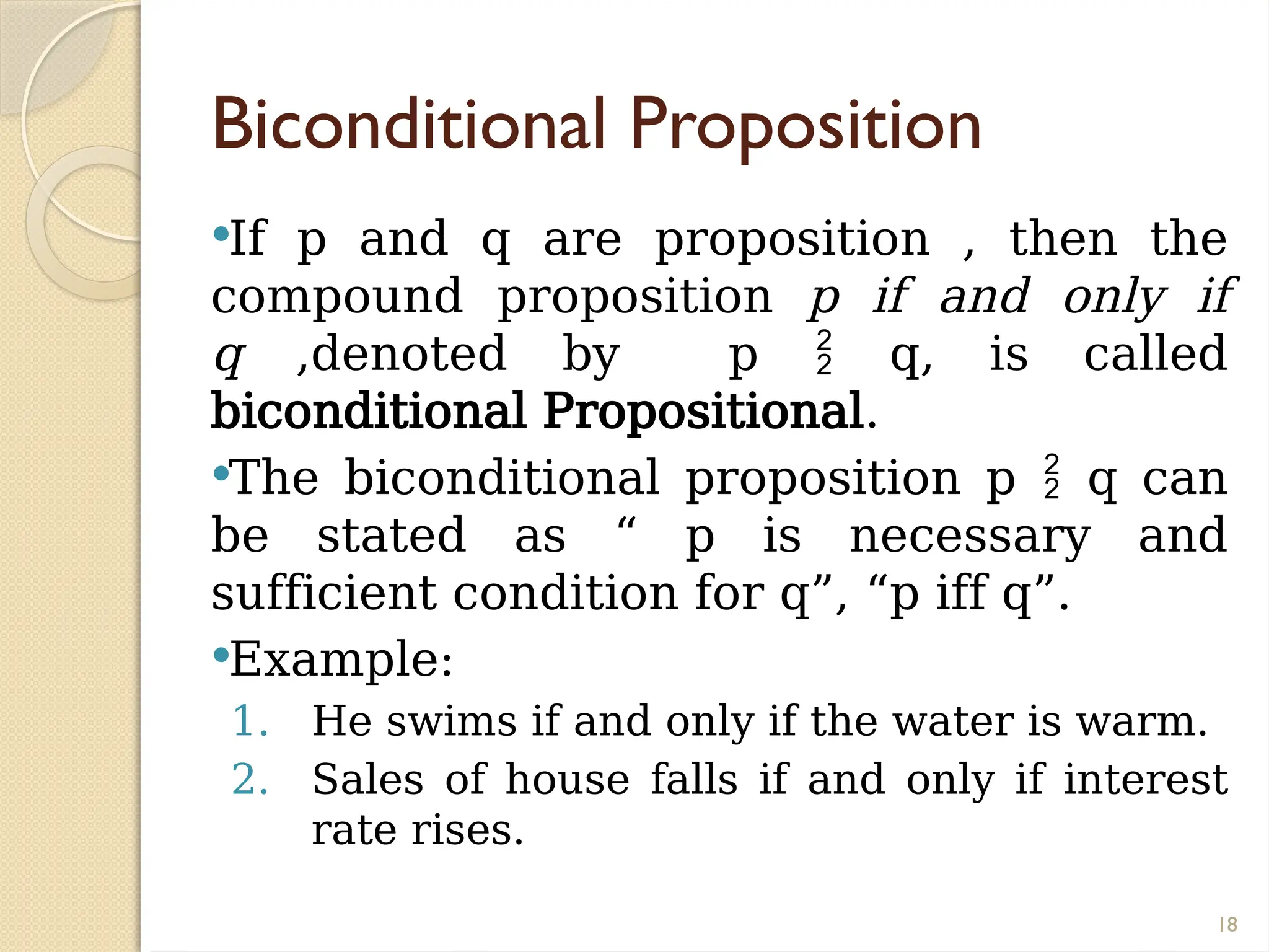 18
Biconditional Proposition
If p and q are proposition , then the
compound proposition p if and only if
q ,denoted by p  q, is called
biconditional Propositional.
The biconditional proposition p  q can
be stated as “ p is necessary and
sufficient condition for q”, “p iff q”.
Example:
1. He swims if and only if the water is warm.
2. Sales of house falls if and only if interest
rate rises.
 