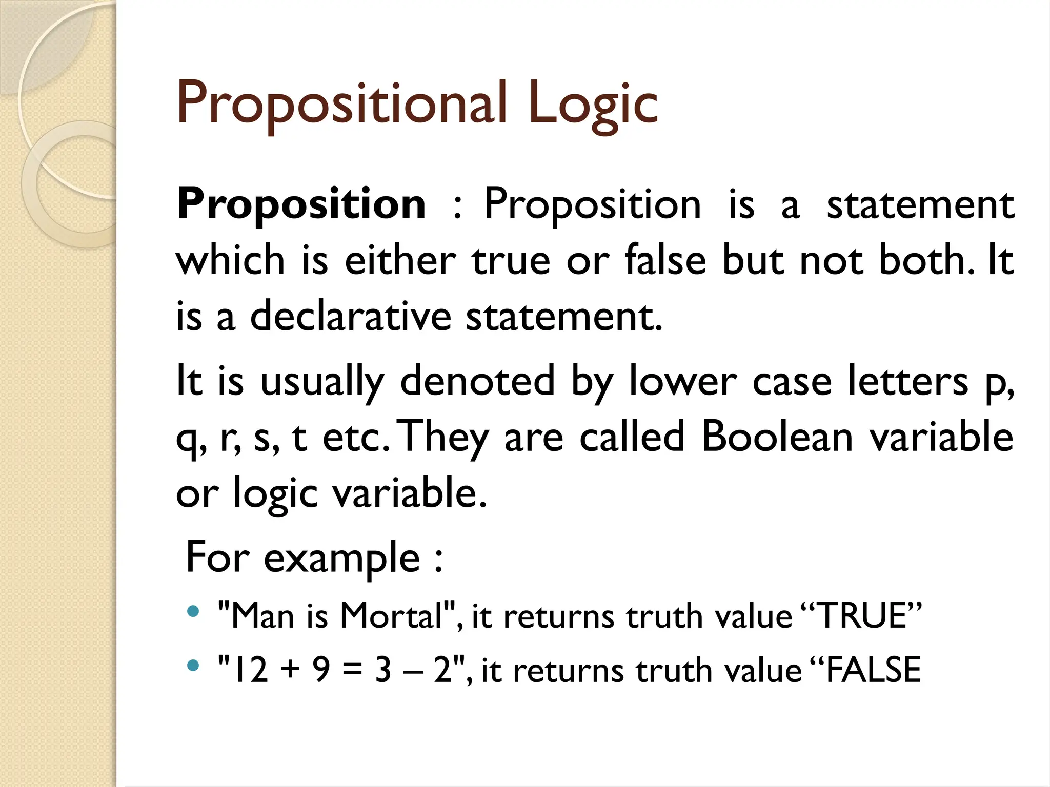 Propositional Logic
Proposition : Proposition is a statement
which is either true or false but not both. It
is a declarative statement.
It is usually denoted by lower case letters p,
q, r, s, t etc.They are called Boolean variable
or logic variable.
For example :
 "Man is Mortal", it returns truth value “TRUE”
 "12 + 9 = 3 – 2", it returns truth value “FALSE
 