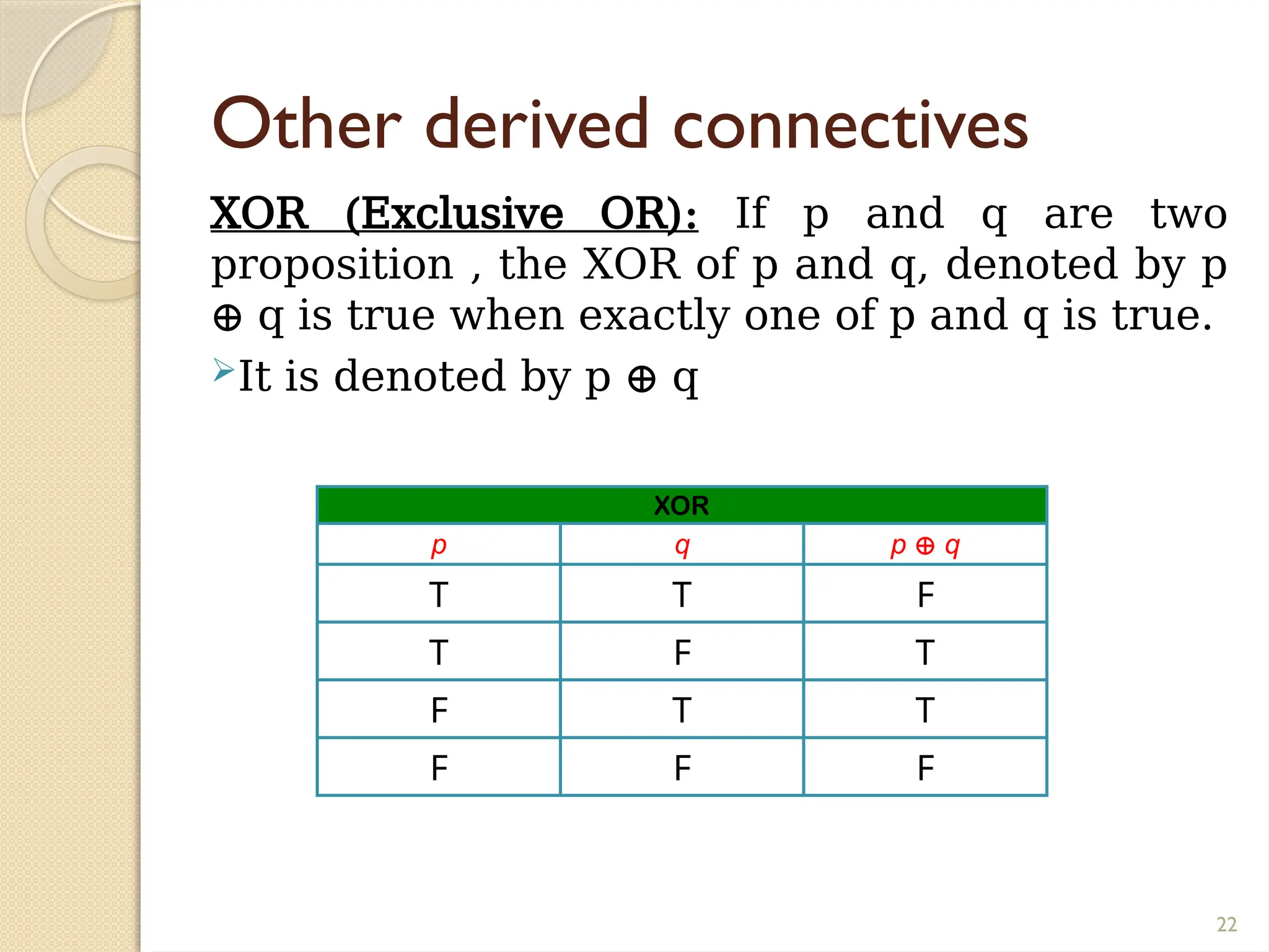 22
Other derived connectives
XOR (Exclusive OR): If p and q are two
proposition , the XOR of p and q, denoted by p
⊕ q is true when exactly one of p and q is true.
It is denoted by p ⊕ q
XOR
p q p ⊕ q
T T F
T F T
F T T
F F F
 