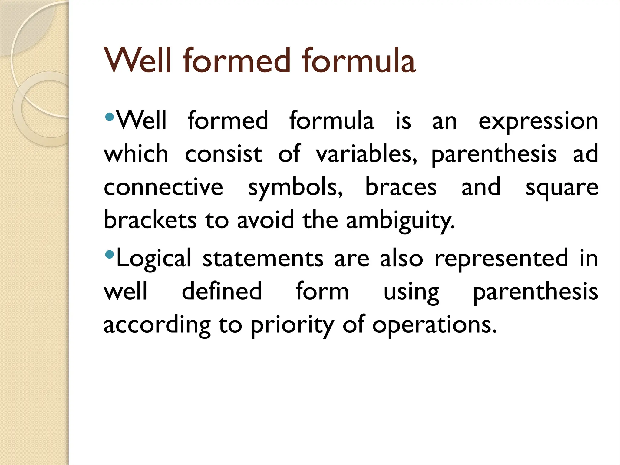 Well formed formula
Well formed formula is an expression
which consist of variables, parenthesis ad
connective symbols, braces and square
brackets to avoid the ambiguity.
Logical statements are also represented in
well defined form using parenthesis
according to priority of operations.
 