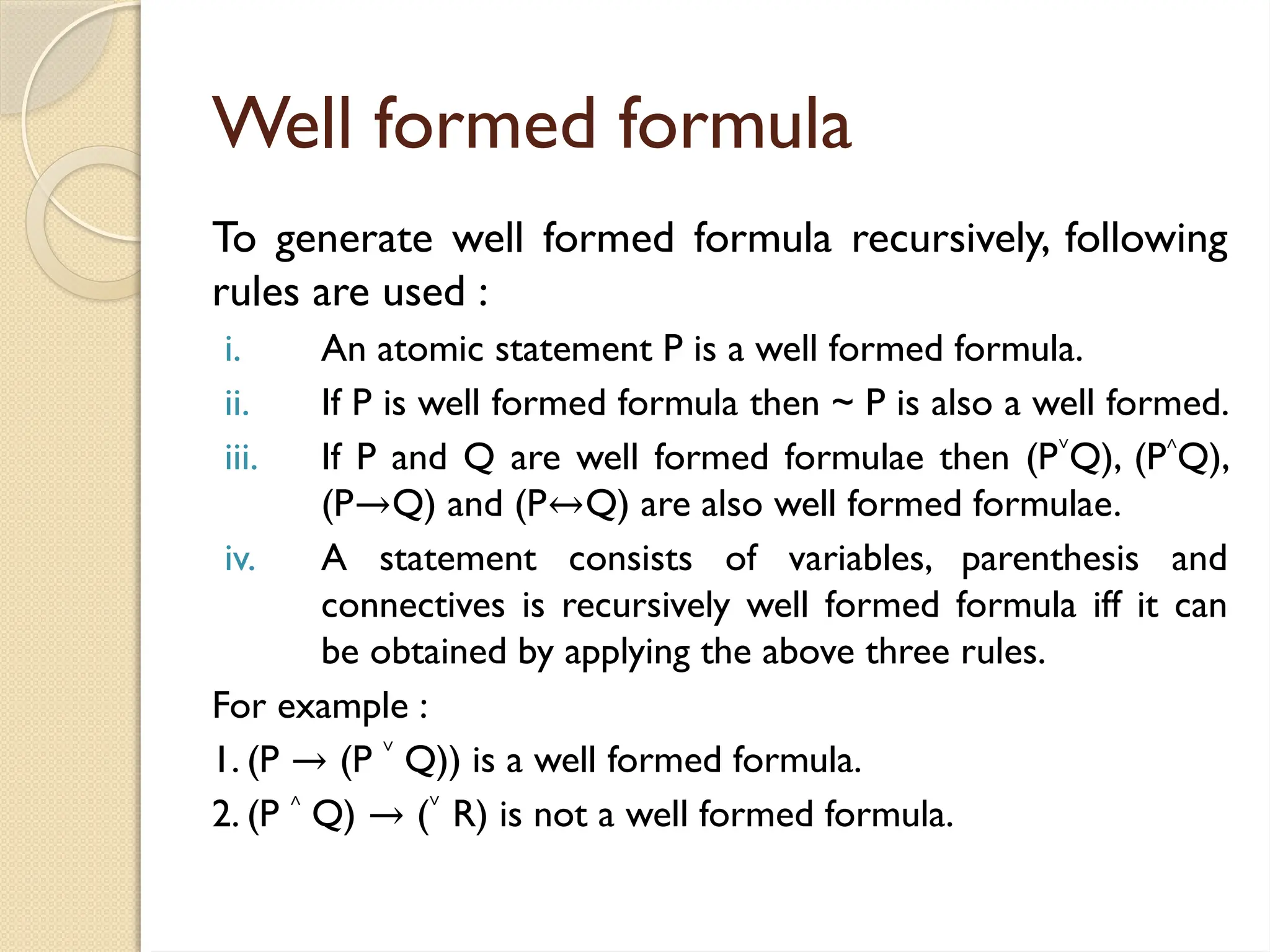 Well formed formula
To generate well formed formula recursively, following
rules are used :
i. An atomic statement P is a well formed formula.
ii. If P is well formed formula then ~ P is also a well formed.
iii. If P and Q are well formed formulae then (P˅Q), (P˄Q),
(P→Q) and (P↔Q) are also well formed formulae.
iv. A statement consists of variables, parenthesis and
connectives is recursively well formed formula iff it can
be obtained by applying the above three rules.
For example :
1. (P → (P ˅ Q)) is a well formed formula.
2. (P ˄ Q) → (˅ R) is not a well formed formula.
 