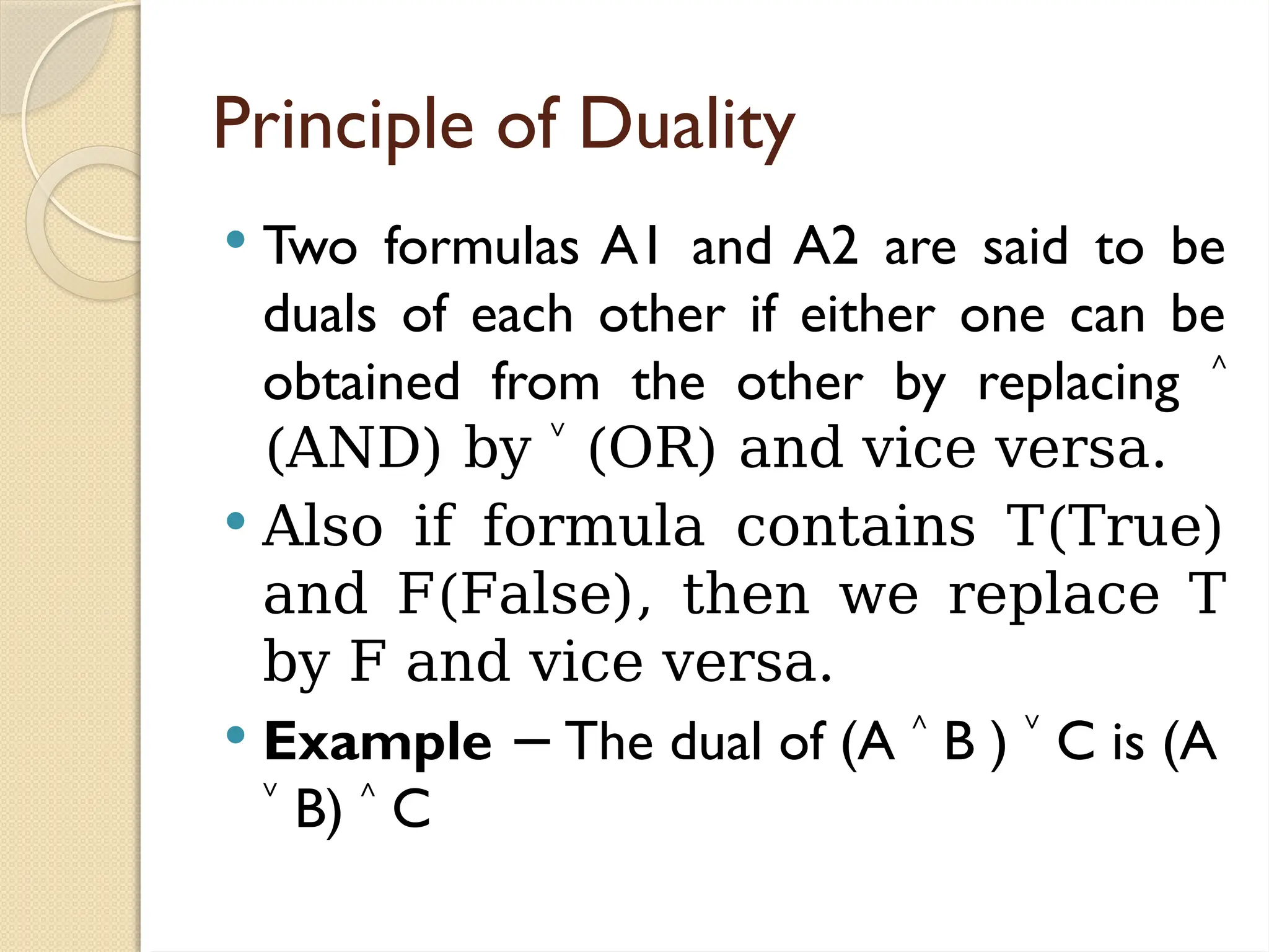 Principle of Duality
 Two formulas A1 and A2 are said to be
duals of each other if either one can be
obtained from the other by replacing ˄
(AND) by ˅ (OR) and vice versa.
 Also if formula contains T(True)
and F(False), then we replace T
by F and vice versa.
 Example The dual of (A
− ˄ B ) ˅ C is (A
˅ B) ˄ C
 