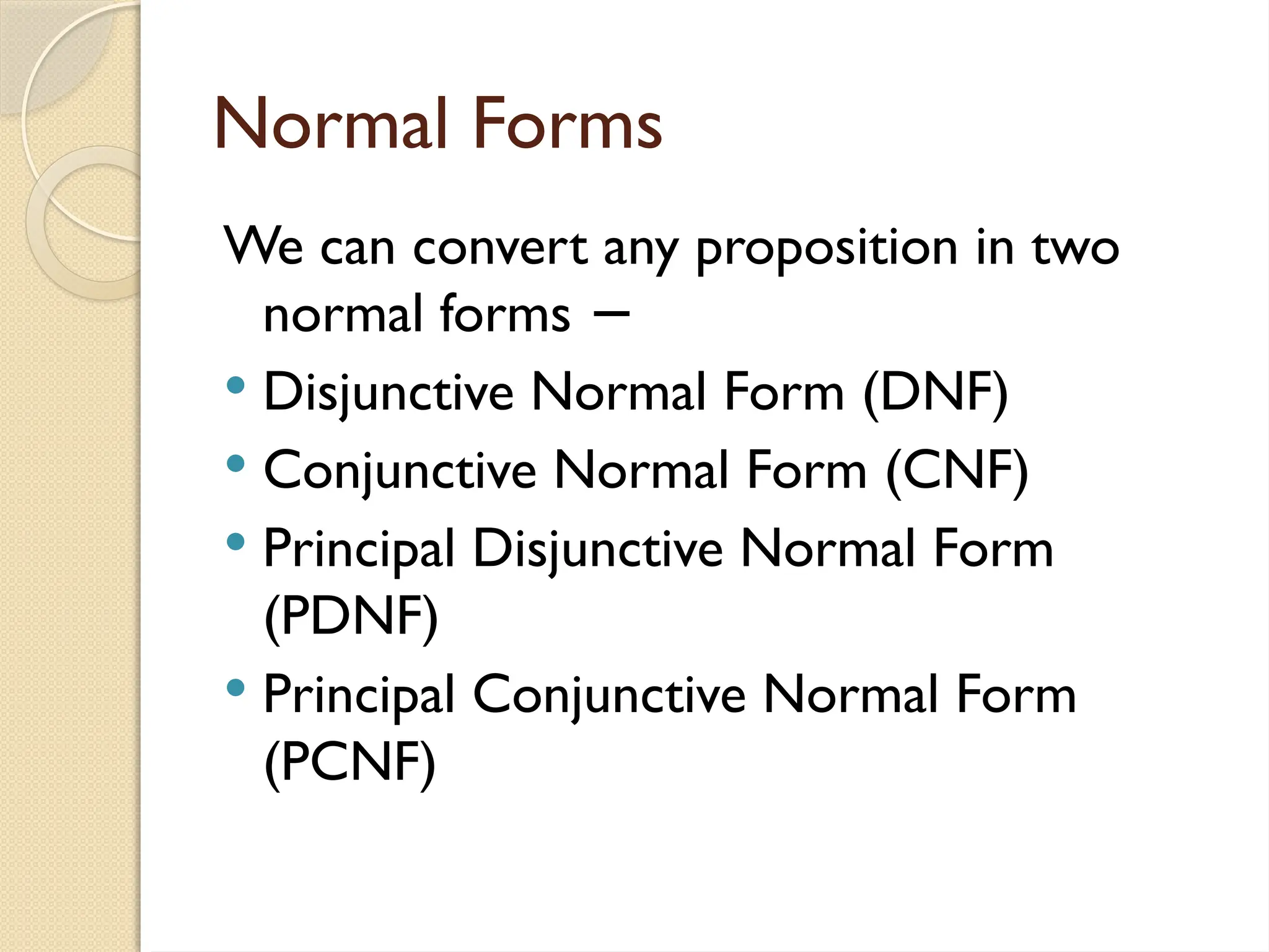 Normal Forms
We can convert any proposition in two
normal forms −
 Disjunctive Normal Form (DNF)
 Conjunctive Normal Form (CNF)
 Principal Disjunctive Normal Form
(PDNF)
 Principal Conjunctive Normal Form
(PCNF)
 