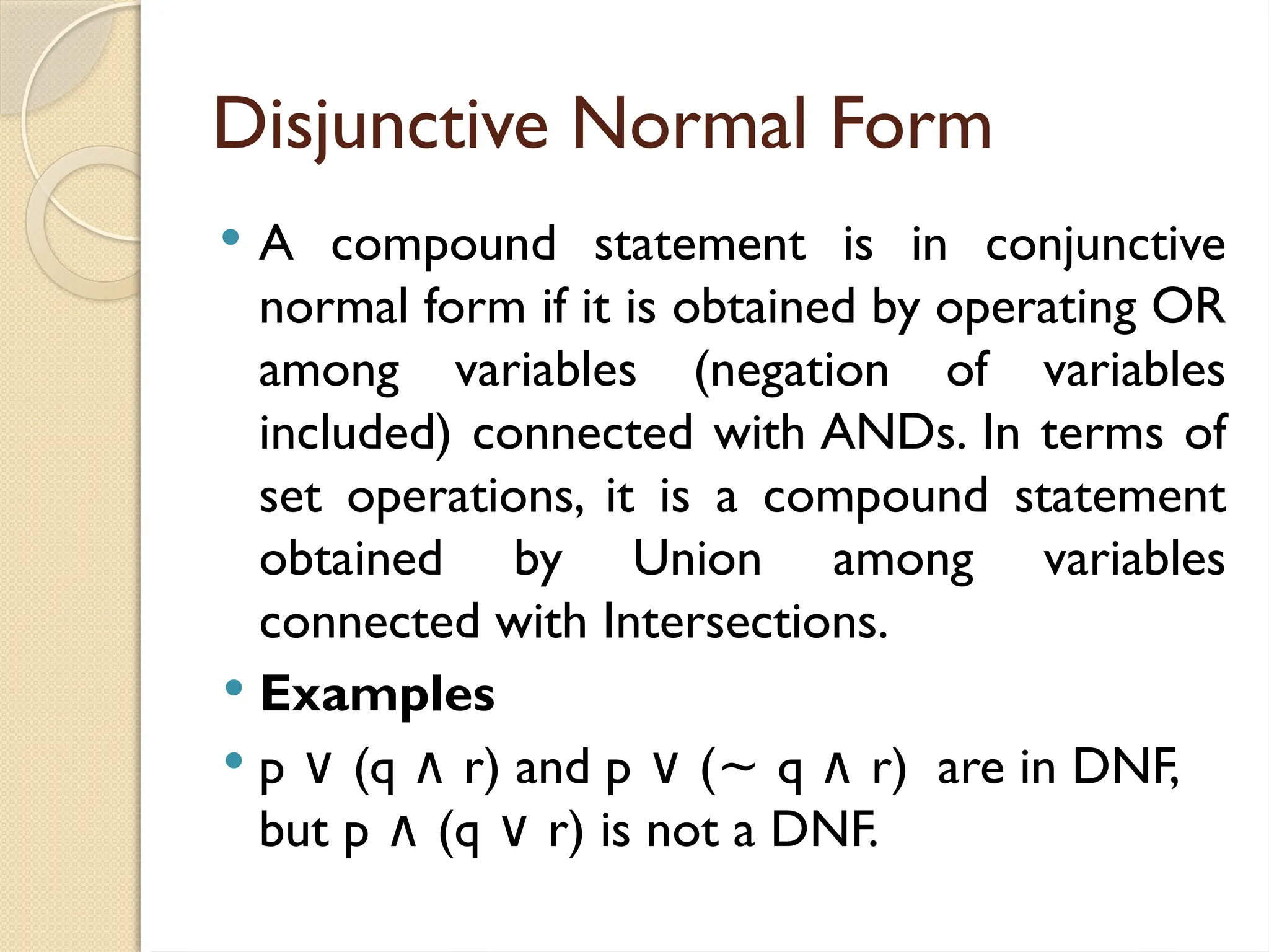 Disjunctive Normal Form
 A compound statement is in conjunctive
normal form if it is obtained by operating OR
among variables (negation of variables
included) connected with ANDs. In terms of
set operations, it is a compound statement
obtained by Union among variables
connected with Intersections.
 Examples
 p (q r) and p (
∨ ∧ ∨ ~ q r) are in DNF,
∧
but p (q r) is not a DNF.
∧ ∨
 