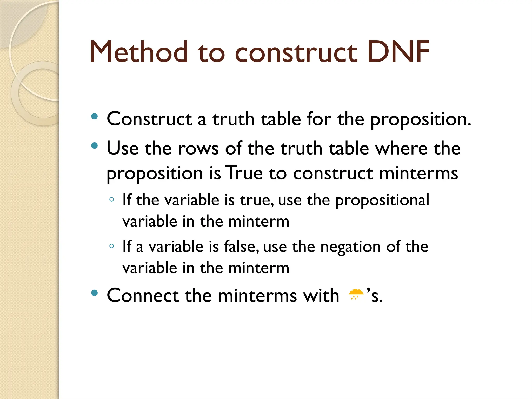 Method to construct DNF
 Construct a truth table for the proposition.
 Use the rows of the truth table where the
proposition is True to construct minterms
◦ If the variable is true, use the propositional
variable in the minterm
◦ If a variable is false, use the negation of the
variable in the minterm
 Connect the minterms with ’s.
 
