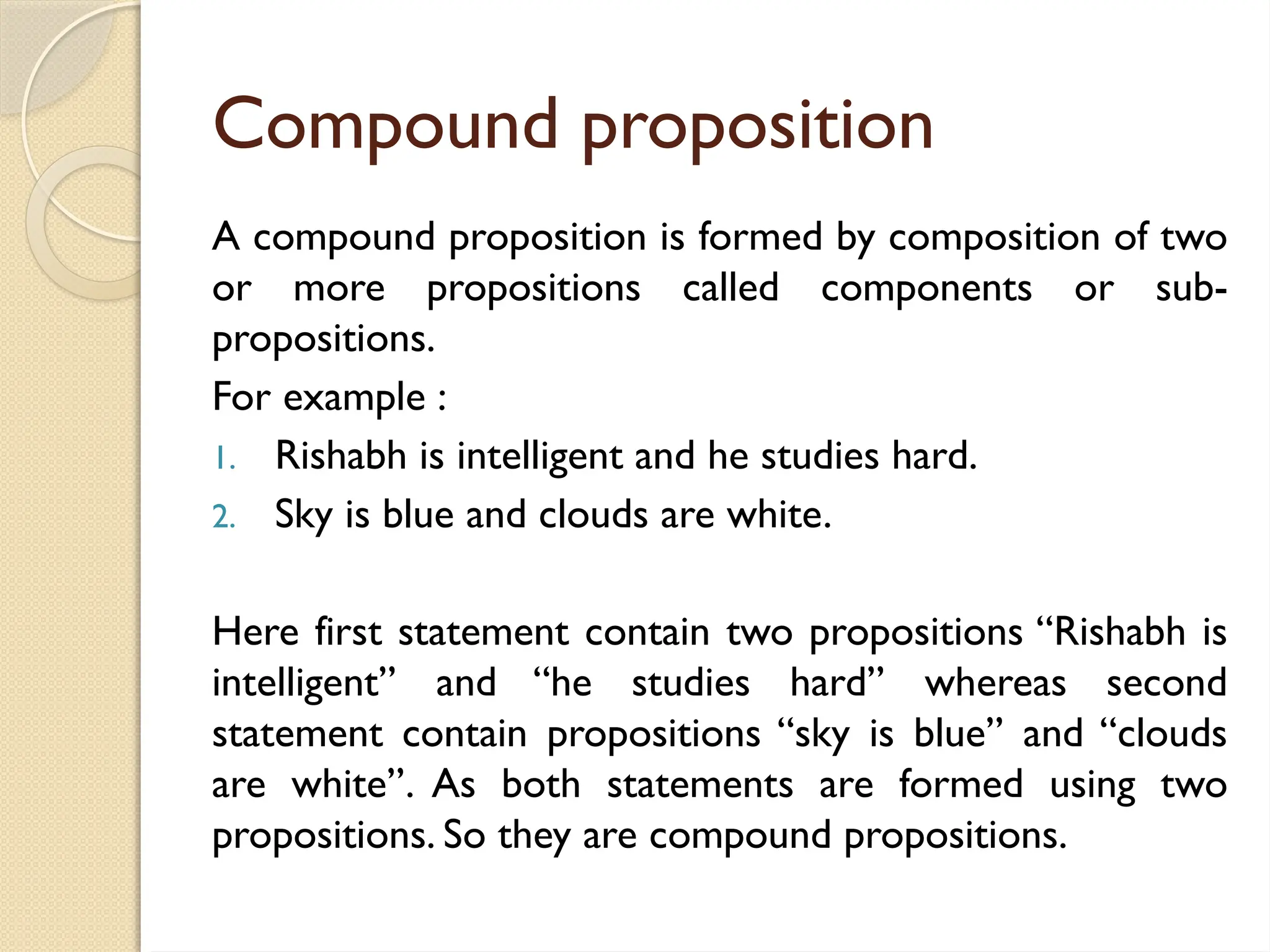 Compound proposition
A compound proposition is formed by composition of two
or more propositions called components or sub-
propositions.
For example :
1. Rishabh is intelligent and he studies hard.
2. Sky is blue and clouds are white.
Here first statement contain two propositions ‘‘Rishabh is
intelligent’’ and ‘‘he studies hard’’ whereas second
statement contain propositions ‘‘sky is blue’’ and ‘‘clouds
are white’’. As both statements are formed using two
propositions. So they are compound propositions.
 