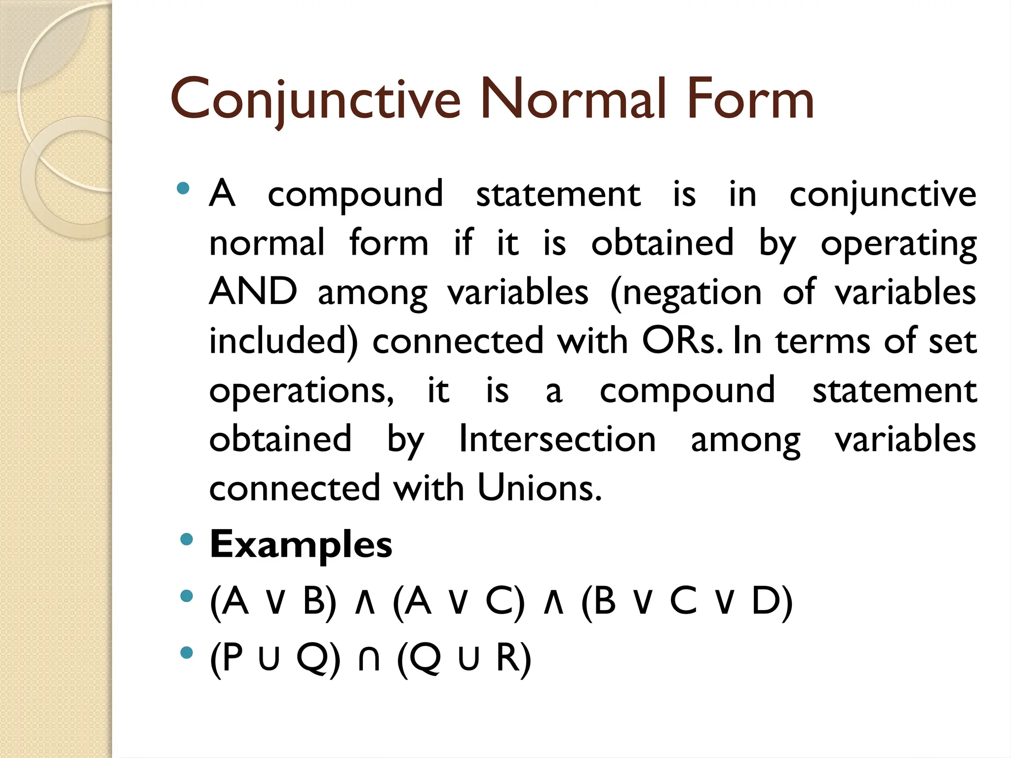 Conjunctive Normal Form
 A compound statement is in conjunctive
normal form if it is obtained by operating
AND among variables (negation of variables
included) connected with ORs. In terms of set
operations, it is a compound statement
obtained by Intersection among variables
connected with Unions.
 Examples
 (A B) (A C) (B C D)
∨ ∧ ∨ ∧ ∨ ∨
 (P Q) (Q R)
∪ ∩ ∪
 