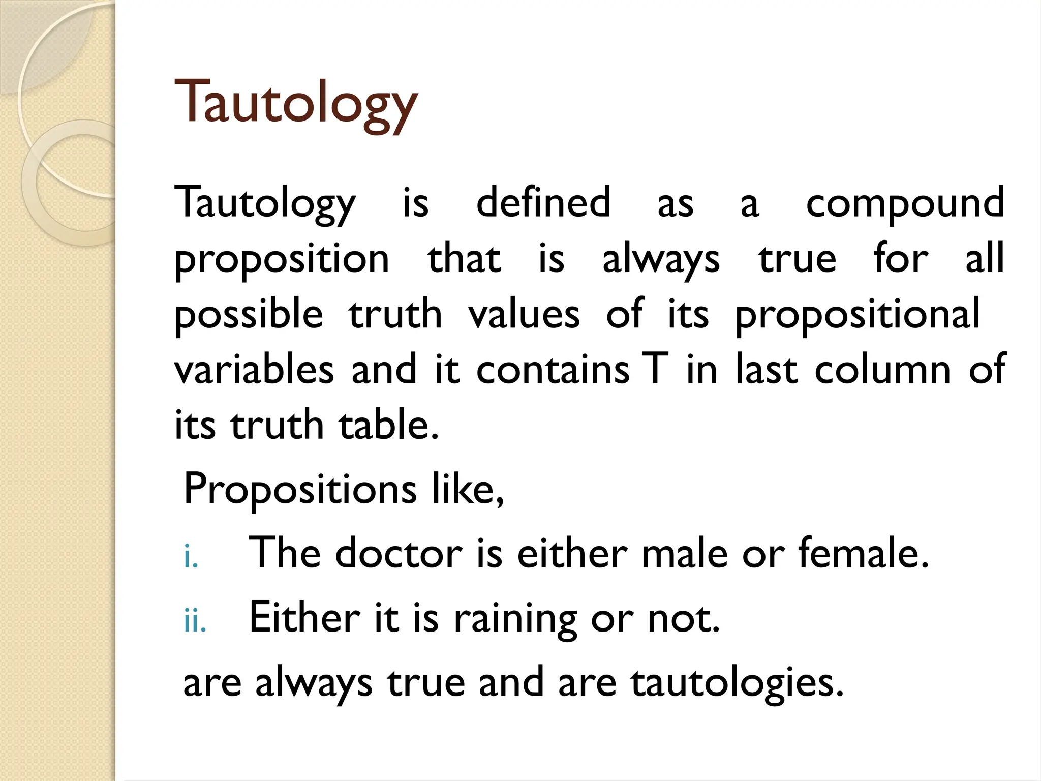 Tautology
Tautology is defined as a compound
proposition that is always true for all
possible truth values of its propositional
variables and it contains T in last column of
its truth table.
Propositions like,
i. The doctor is either male or female.
ii. Either it is raining or not.
are always true and are tautologies.
 