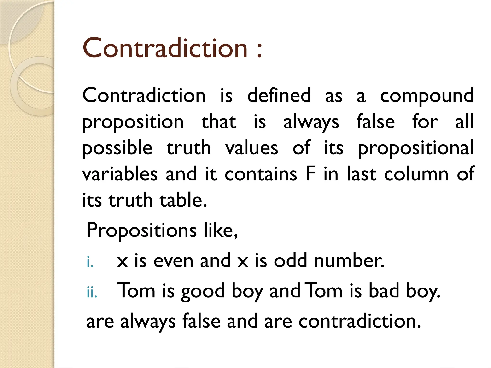 Contradiction :
Contradiction is defined as a compound
proposition that is always false for all
possible truth values of its propositional
variables and it contains F in last column of
its truth table.
Propositions like,
i. x is even and x is odd number.
ii. Tom is good boy and Tom is bad boy.
are always false and are contradiction.
 