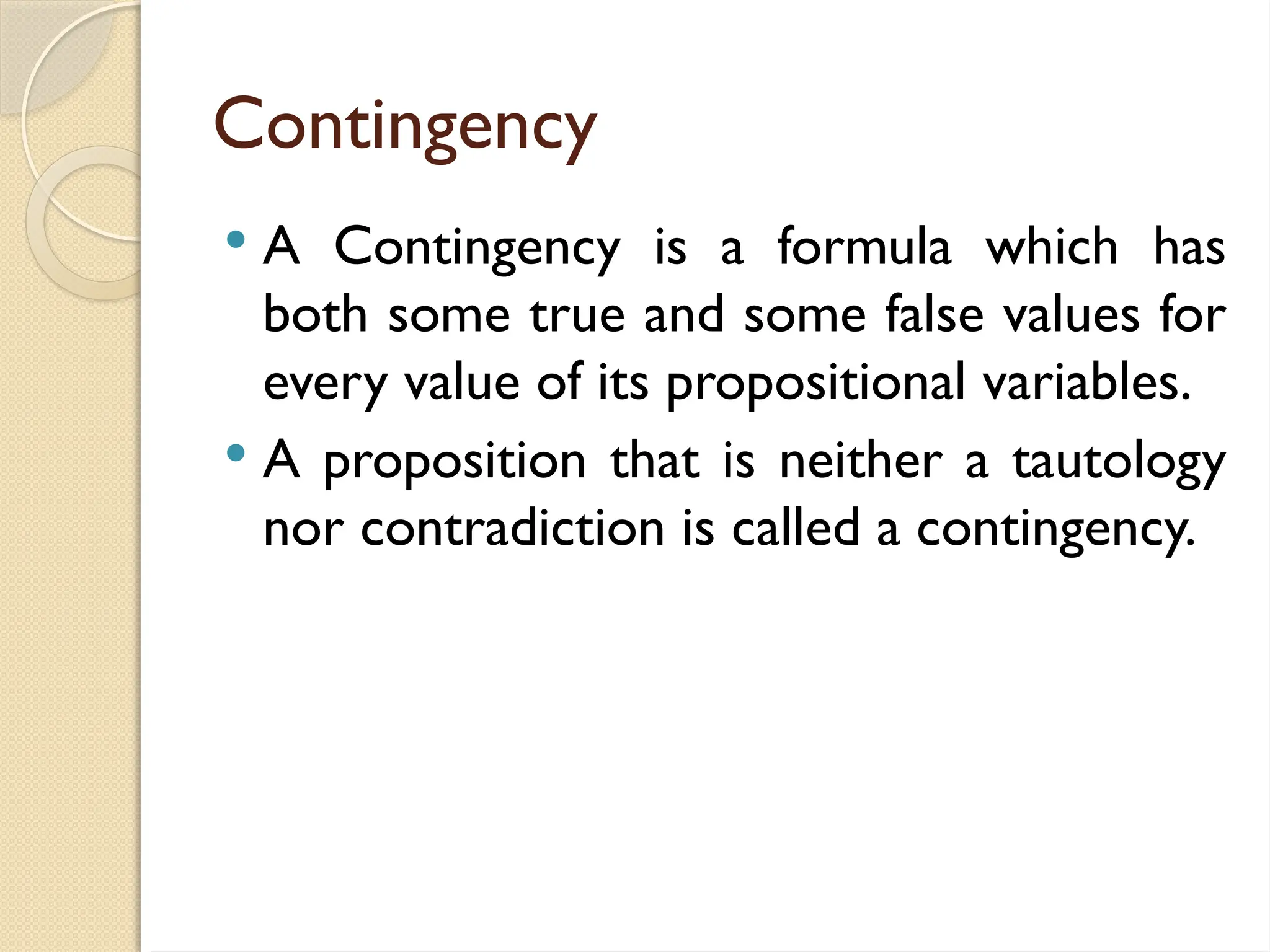 Contingency
 A Contingency is a formula which has
both some true and some false values for
every value of its propositional variables.
 A proposition that is neither a tautology
nor contradiction is called a contingency.
 