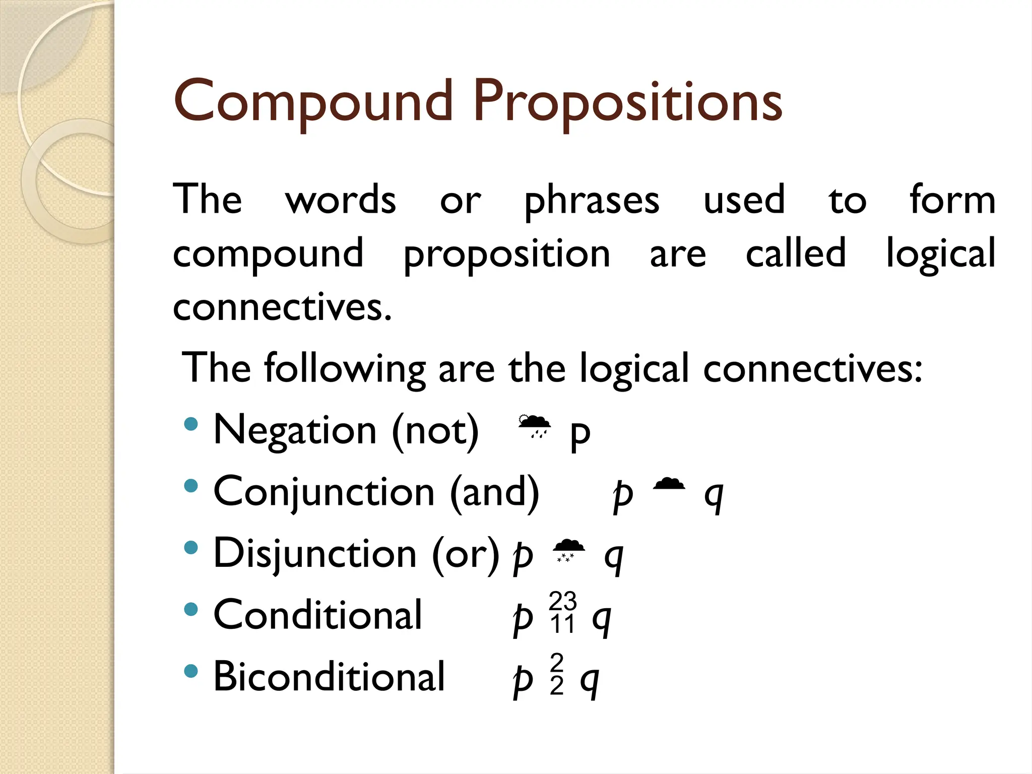 Compound Propositions
The words or phrases used to form
compound proposition are called logical
connectives.
The following are the logical connectives:
 Negation (not)  p
 Conjunction (and) p  q
 Disjunction (or) p  q
 Conditional p  q
 Biconditional p  q
 