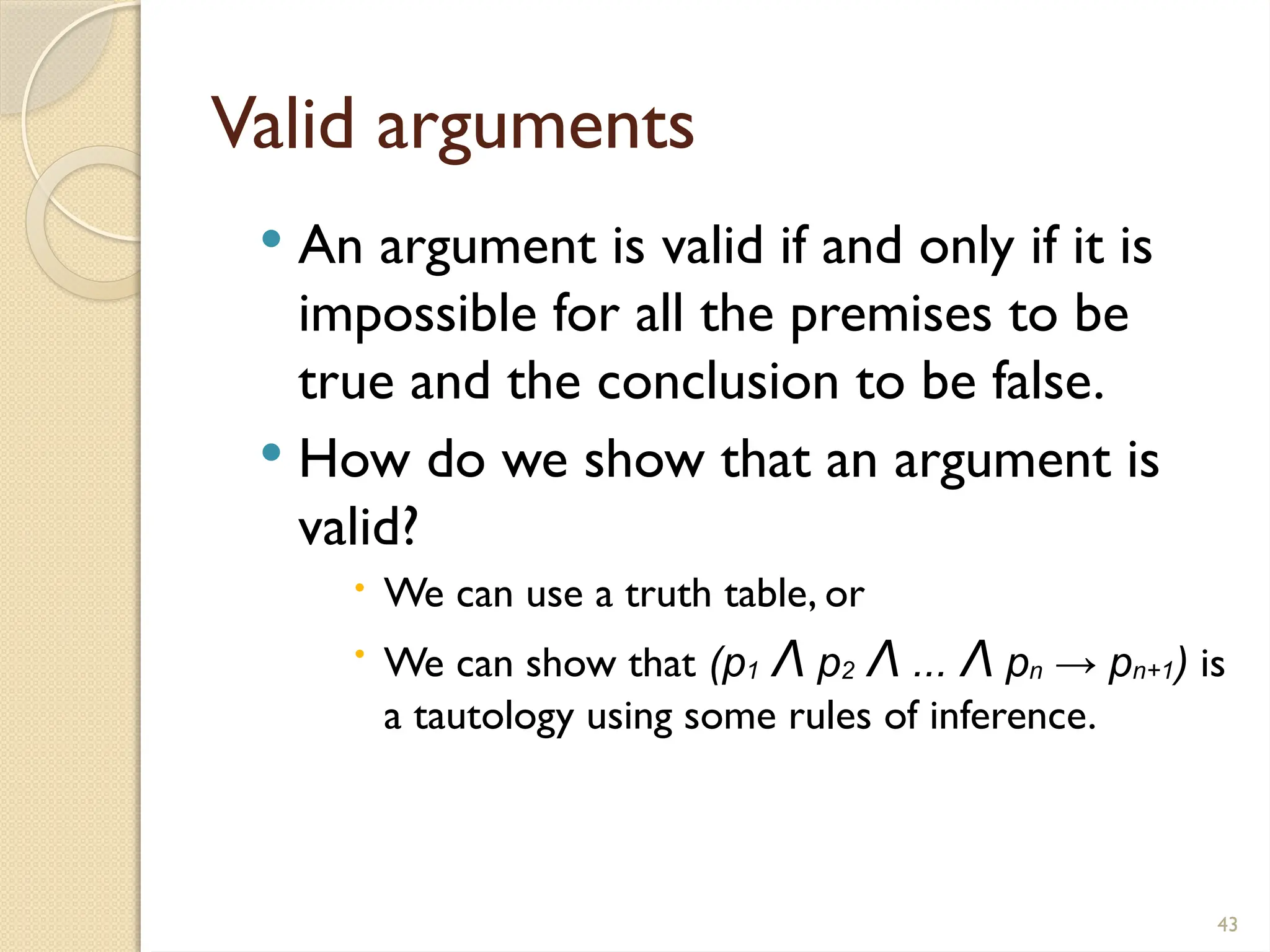 43
Valid arguments
 An argument is valid if and only if it is
impossible for all the premises to be
true and the conclusion to be false.
 How do we show that an argument is
valid?
 We can use a truth table, or
 We can show that (p1 Λ p2 Λ ... Λ pn → pn+1) is
a tautology using some rules of inference.
 