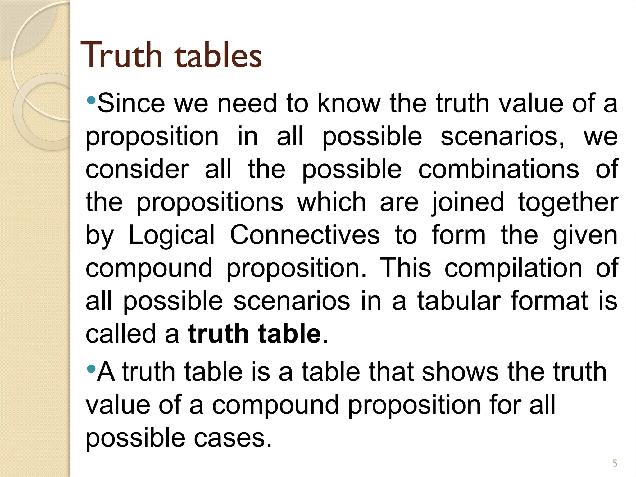 5
Truth tables
Since we need to know the truth value of a
proposition in all possible scenarios, we
consider all the possible combinations of
the propositions which are joined together
by Logical Connectives to form the given
compound proposition. This compilation of
all possible scenarios in a tabular format is
called a truth table.
A truth table is a table that shows the truth
value of a compound proposition for all
possible cases.
 