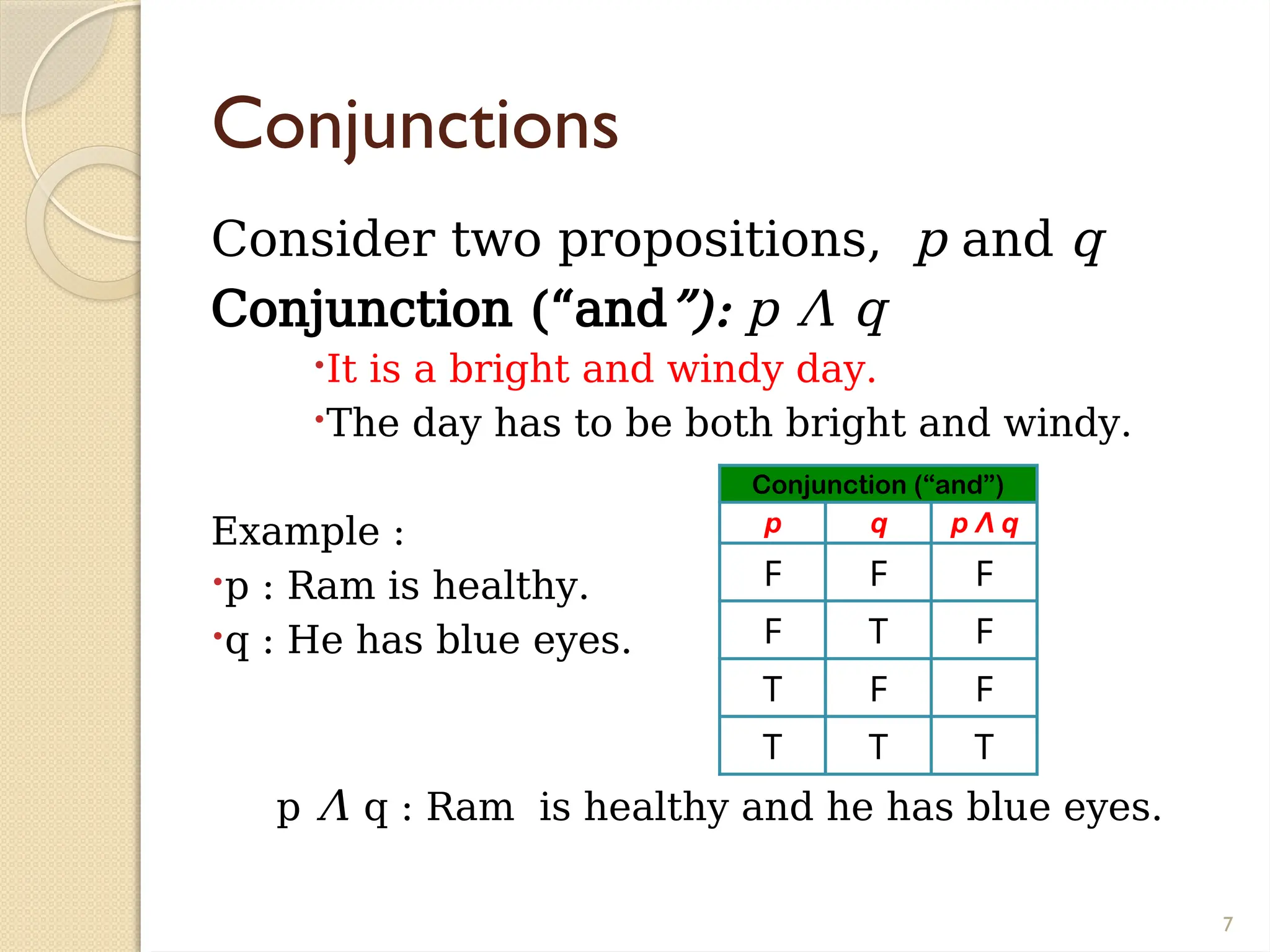 7
Conjunctions
Consider two propositions, p and q
Conjunction (“and”): p Λ q
It is a bright and windy day.
The day has to be both bright and windy.
Example :
p : Ram is healthy.
q : He has blue eyes.
p Λ q : Ram is healthy and he has blue eyes.
Conjunction (“and”)
p q p Λ q
F F F
F T F
T F F
T T T
 