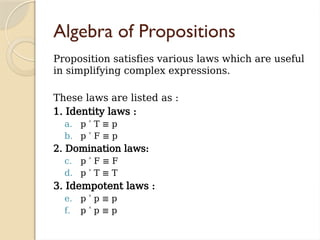 Algebra of Propositions
Proposition satisfies various laws which are useful
in simplifying complex expressions.
These laws are listed as :
1. Identity laws :
a. p T ≡ p
˄
b. p F ≡ p
˅
2. Domination laws:
c. p F ≡ F
˄
d. p T ≡ T
˅
3. Idempotent laws :
e. p p
˅ ≡ p
f. p p
˄ ≡ p
 