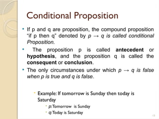 13
Conditional Proposition
 If p and q are proposition, the compound proposition
“if p then q” denoted by p → q is called conditional
Proposition.
 The proposition p is called antecedent or
hypothesis, and the proposition q is called the
consequent or conclusion.
 The only circumstances under which p → q is false
when p is true and q is false.
 Example: If tomorrow is Sunday then today is
Saturday
 p:Tomorrow is Sunday
 q:Today is Saturday
 