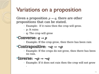 16
Variations on a proposition
Given a proposition p → q, there are other
propositions that can be stated.
◦ Example: If it rains then the crop will grow.
◦ p: It rains
◦ q: The crop will grow
Converse: q → p
◦ Example: If the crop grow, then there has been rain
Contrapositive: ¬q → ¬p
◦ Example: If the crops do not grow, then there has been
no rain.
Inverse: ¬p → ¬q
◦ Example: If it does not rain then the crop will not grow
.
 