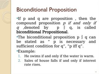 18
Biconditional Proposition
If p and q are proposition , then the
compound proposition p if and only if
q ,denoted by p  q, is called
biconditional Propositional.
The biconditional proposition p  q can
be stated as “ p is necessary and
sufficient condition for q”, “p iff q”.
Example:
1. He swims if and only if the water is warm.
2. Sales of house falls if and only if interest
rate rises.
 