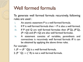 Well formed formula
To generate well formed formula recursively, following
rules are used :
i. An atomic statement P is a well formed formula.
ii. If P is well formed formula then ~ P is also a well formed.
iii. If P and Q are well formed formulae then (P˅Q), (P˄Q),
(P→Q) and (P↔Q) are also well formed formulae.
iv. A statement consists of variables, parenthesis and
connectives is recursively well formed formula iff it can
be obtained by applying the above three rules.
For example :
1. (P → (P ˅ Q)) is a well formed formula.
2. (P ˄ Q) → (˅ R) is not a well formed formula.
 