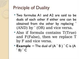 Principle of Duality
 Two formulas A1 and A2 are said to be
duals of each other if either one can be
obtained from the other by replacing ˄
(AND) by ˅ (OR) and vice versa.
 Also if formula contains T(True)
and F(False), then we replace T
by F and vice versa.
 Example The dual of (A
− ˄ B ) ˅ C is (A
˅ B) ˄ C
 