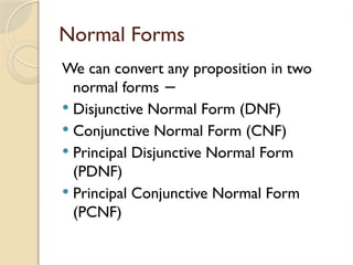 Normal Forms
We can convert any proposition in two
normal forms −
 Disjunctive Normal Form (DNF)
 Conjunctive Normal Form (CNF)
 Principal Disjunctive Normal Form
(PDNF)
 Principal Conjunctive Normal Form
(PCNF)
 