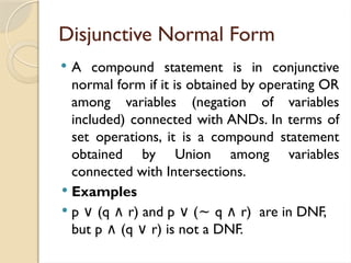 Disjunctive Normal Form
 A compound statement is in conjunctive
normal form if it is obtained by operating OR
among variables (negation of variables
included) connected with ANDs. In terms of
set operations, it is a compound statement
obtained by Union among variables
connected with Intersections.
 Examples
 p (q r) and p (
∨ ∧ ∨ ~ q r) are in DNF,
∧
but p (q r) is not a DNF.
∧ ∨
 