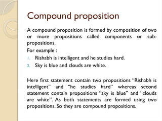 Compound proposition
A compound proposition is formed by composition of two
or more propositions called components or sub-
propositions.
For example :
1. Rishabh is intelligent and he studies hard.
2. Sky is blue and clouds are white.
Here first statement contain two propositions ‘‘Rishabh is
intelligent’’ and ‘‘he studies hard’’ whereas second
statement contain propositions ‘‘sky is blue’’ and ‘‘clouds
are white’’. As both statements are formed using two
propositions. So they are compound propositions.
 