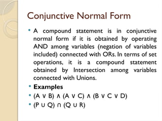 Conjunctive Normal Form
 A compound statement is in conjunctive
normal form if it is obtained by operating
AND among variables (negation of variables
included) connected with ORs. In terms of set
operations, it is a compound statement
obtained by Intersection among variables
connected with Unions.
 Examples
 (A B) (A C) (B C D)
∨ ∧ ∨ ∧ ∨ ∨
 (P Q) (Q R)
∪ ∩ ∪
 