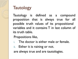 Tautology
Tautology is defined as a compound
proposition that is always true for all
possible truth values of its propositional
variables and it contains T in last column of
its truth table.
Propositions like,
i. The doctor is either male or female.
ii. Either it is raining or not.
are always true and are tautologies.
 