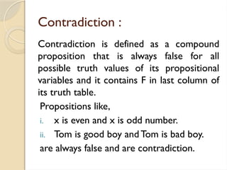 Contradiction :
Contradiction is defined as a compound
proposition that is always false for all
possible truth values of its propositional
variables and it contains F in last column of
its truth table.
Propositions like,
i. x is even and x is odd number.
ii. Tom is good boy and Tom is bad boy.
are always false and are contradiction.
 