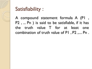 Satisfiability :
A compound statement formula A (P1 ,
P2 , ... Pn ) is said to be satisfiable, if it has
the truth value T for at least one
combination of truth value of P1 , P2 ,.... Pn .
 