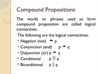 Compound Propositions
The words or phrases used to form
compound proposition are called logical
connectives.
The following are the logical connectives:
 Negation (not)  p
 Conjunction (and) p  q
 Disjunction (or) p  q
 Conditional p  q
 Biconditional p  q
 