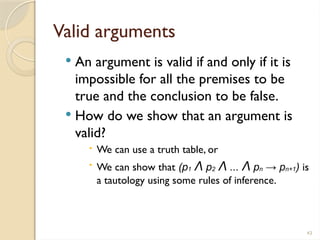 43
Valid arguments
 An argument is valid if and only if it is
impossible for all the premises to be
true and the conclusion to be false.
 How do we show that an argument is
valid?
 We can use a truth table, or
 We can show that (p1 Λ p2 Λ ... Λ pn → pn+1) is
a tautology using some rules of inference.
 