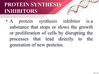 PROTEIN SYNTHESIS
INHIBITORS
• A protein synthesis inhibitor is a
substance that stops or slows the growth
or proliferation of cells by disrupting the
processes that lead directly to the
generation of new proteins.
 