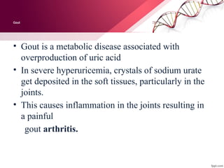 Gout
• Gout is a metabolic disease associated with
overproduction of uric acid
• In severe hyperuricemia, crystals of sodium urate
get deposited in the soft tissues, particularly in the
joints.
• This causes inflammation in the joints resulting in
a painful
gout arthritis.
 