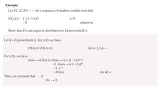 Example
Let 𝑋2, 𝑋3,𝑋4, ⋯⋯ be a sequence of random variable such that
𝐹𝑋𝑛(𝑥) = 1−(1−1/𝑛)𝑛𝑥 𝑥>0
0 otherwise
Show that 𝑋𝑛 converges in distribution to 𝐸𝑥𝑝𝑜𝑛𝑒𝑛𝑡𝑖𝑎𝑙(1).
Let 𝑋∼𝐸𝑥𝑝𝑜𝑛𝑒𝑛𝑡𝑖𝑎𝑙(1). For 𝑥≤0, we have
𝐹𝑋𝑛(𝑥)=𝐹𝑋(𝑥)=0, for 𝑛=2,3,4,⋯.
For 𝑥≥0, we have
lim𝑛→∞𝐹𝑋𝑛(𝑥)=lim𝑛→∞(1−(1−1/𝑛)𝑛𝑥)
=1−lim𝑛→∞(1−1/𝑛)𝑛𝑥
=1−𝑒−𝑥
=𝐹𝑋(𝑥), for all 𝑥.
Thus, we conclude that 𝑑
𝑋𝑛 → 𝑋.
 