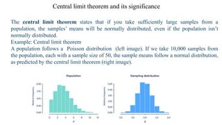 Central limit theorem and its significance
The central limit theorem states that if you take sufficiently large samples from a
population, the samples’ means will be normally distributed, even if the population isn’t
normally distributed.
Example: Central limit theorem
A population follows a Poisson distribution (left image). If we take 10,000 samples from
the population, each with a sample size of 50, the sample means follow a normal distribution,
as predicted by the central limit theorem (right image).
 