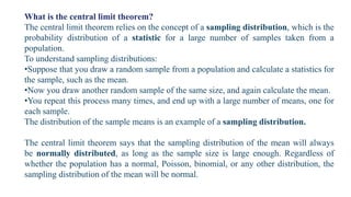 What is the central limit theorem?
The central limit theorem relies on the concept of a sampling distribution, which is the
probability distribution of a statistic for a large number of samples taken from a
population.
To understand sampling distributions:
•Suppose that you draw a random sample from a population and calculate a statistics for
the sample, such as the mean.
•Now you draw another random sample of the same size, and again calculate the mean.
•You repeat this process many times, and end up with a large number of means, one for
each sample.
The distribution of the sample means is an example of a sampling distribution.
The central limit theorem says that the sampling distribution of the mean will always
be normally distributed, as long as the sample size is large enough. Regardless of
whether the population has a normal, Poisson, binomial, or any other distribution, the
sampling distribution of the mean will be normal.
 