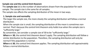 Sample size and the central limit theorem
The sample size (n) is the number of observations drawn from the population for each
sample. The sample size is the same for all samples.
The sample size affects the sampling distribution of the mean in two ways.
1. Sample size and normality
The larger the sample size, the more closely the sampling distribution will follow a normal
distribution.
When the sample size is small, the sampling distribution of the mean is sometimes non-
normal. That’s because the central limit theorem only holds true when the sample size is
“sufficiently large.”
By convention, we consider a sample size of 30 to be “sufficiently large.”
When n < 30, the central limit theorem doesn’t apply. The sampling distribution will follow a
similar distribution to the population. Therefore, the sampling distribution will only be
normal if the population is normal.
When n ≥ 30, the central limit theorem applies. The sampling distribution will approximately
follow a normal distribution.
 