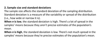 2. Sample size and standard deviations
The sample size affects the standard deviation of the sampling distribution.
Standard deviation is a measure of the variability or spread of the distribution
(i.e., how wide or narrow it is).
When n is low, the standard deviation is high. There’s a lot of spread in the
samples’ means because they aren’t precise estimates of the population’s
mean.
When n is high, the standard deviation is low. There’s not much spread in the
samples’ means because they’re precise estimates of the population’s mean.
 